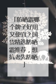 防晒霜哪个牌子好用又便宜？国货精选防晒霜推荐，想抗老先防晒