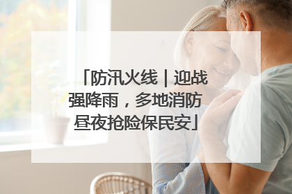 防汛火线｜迎战强降雨，多地消防昼夜抢险保民安