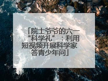 院士爷爷的六一“科学礼”：利用短视频开展科学家答青少年问