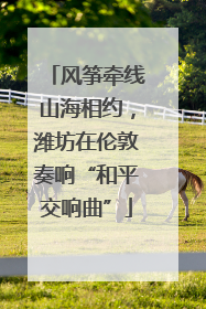 风筝牵线山海相约，潍坊在伦敦奏响“和平交响曲”