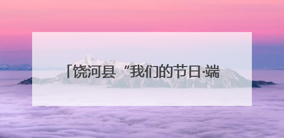 饶河县“我们的节日·端午”系列主题活动启幕