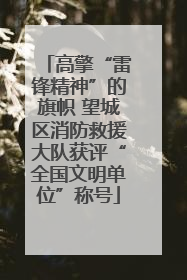 高擎“雷锋精神”的旗帜 望城区消防救援大队获评“全国文明单位”称号