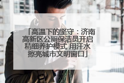 高温下的坚守：济南高新区公厕保洁员开启精细养护模式 用汗水擦亮城市文明窗口