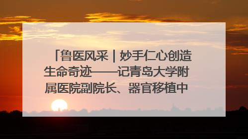 鲁医风采｜妙手仁心创造生命奇迹——记青岛大学附属医院副院长、器官移植中心主任、主任医师蔡金贞