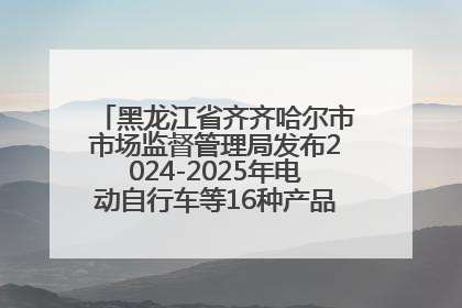 黑龙江省齐齐哈尔市市场监督管理局发布2024-2025年电动自行车等16种产品质量监督抽查情况