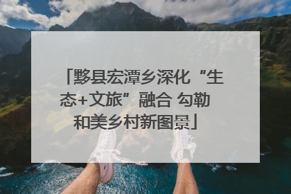黟县宏潭乡深化“生态+文旅”融合 勾勒和美乡村新图景