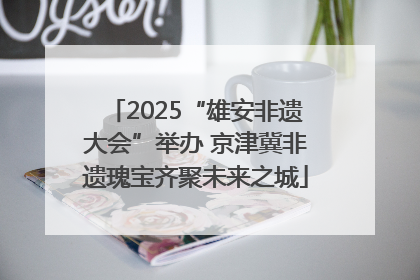 2025“雄安非遗大会”举办 京津冀非遗瑰宝齐聚未来之城