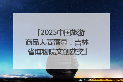 2025中国旅游商品大赛落幕，吉林省博物院文创获奖