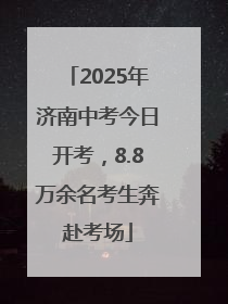 2025年济南中考今日开考，8.8万余名考生奔赴考场