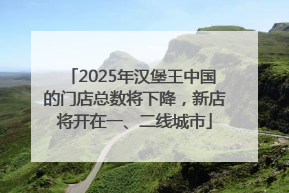 2025年汉堡王中国的门店总数将下降，新店将开在一、二线城市