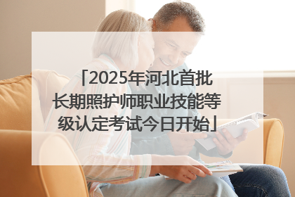 2025年河北首批长期照护师职业技能等级认定考试今日开始