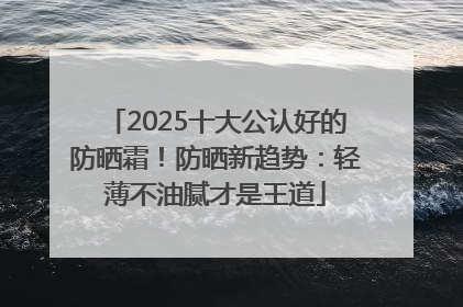 2025十大公认好的防晒霜！防晒新趋势：轻薄不油腻才是王道