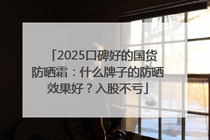 2025口碑好的国货防晒霜：什么牌子的防晒效果好？入股不亏