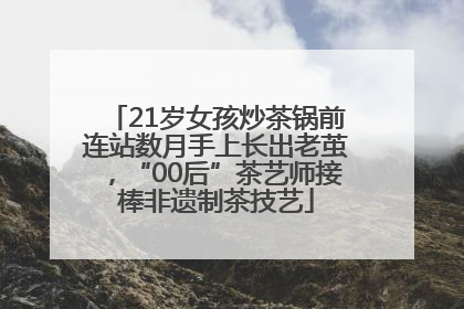 21岁女孩炒茶锅前连站数月手上长出老茧，“00后”茶艺师接棒非遗制茶技艺