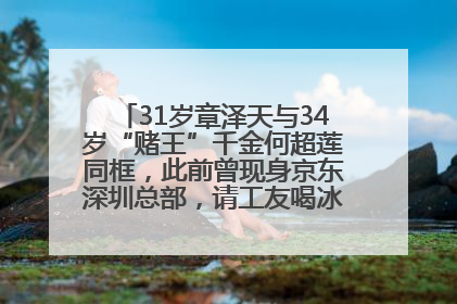 31岁章泽天与34岁“赌王”千金何超莲同框，此前曾现身京东深圳总部，请工友喝冰饮，点了300多杯