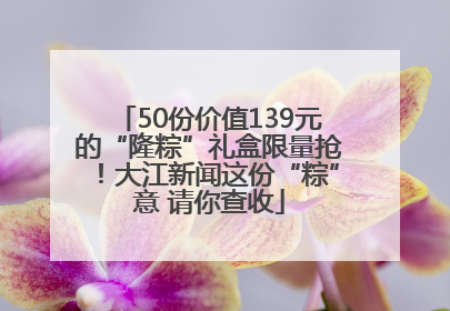 50份价值139元的“隆粽”礼盒限量抢！大江新闻这份“粽”意 请你查收
