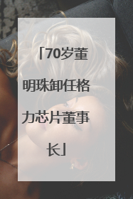 70岁董明珠卸任格力芯片董事长