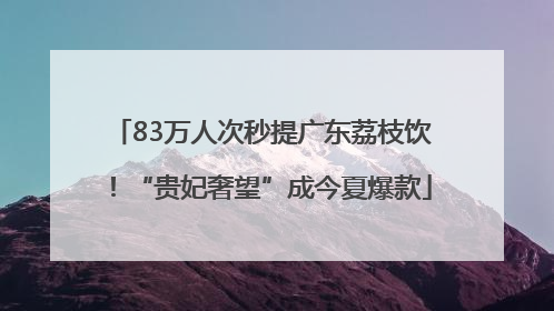 83万人次秒提广东荔枝饮！“贵妃奢望”成今夏爆款